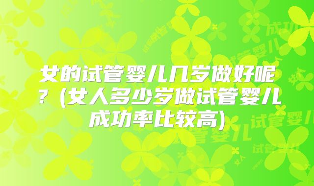 女的试管婴儿几岁做好呢?(女人多少岁做试管婴儿成功率比较高)