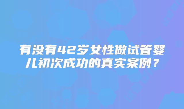 有没有42岁女性做试管婴儿初次成功的真实案例？