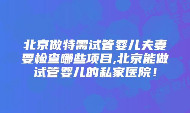 北京做特需试管婴儿夫妻要检查哪些项目,北京能做试管婴儿的私家医院！