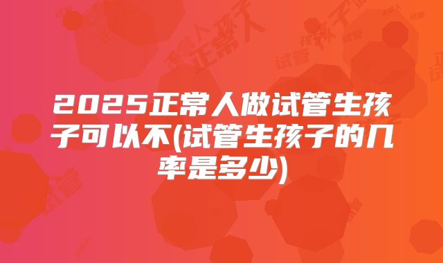 2025正常人做试管生孩子可以不(试管生孩子的几率是多少)
