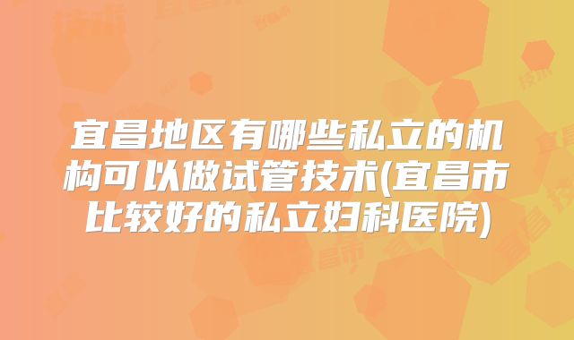 宜昌地区有哪些私立的机构可以做试管技术(宜昌市比较好的私立妇科医院)