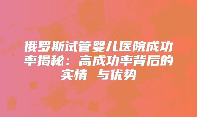 俄罗斯试管婴儿医院成功率揭秘：高成功率背后的实情 与优势