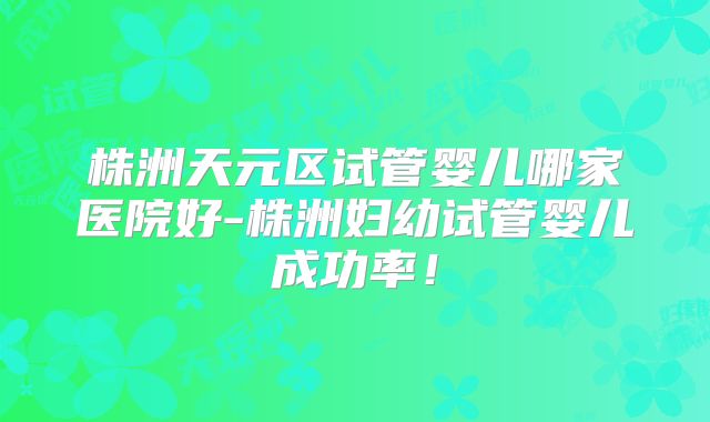 株洲天元区试管婴儿哪家医院好-株洲妇幼试管婴儿成功率！