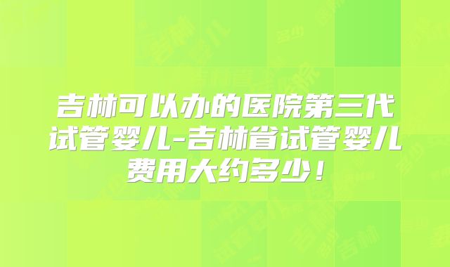 吉林可以办的医院第三代试管婴儿-吉林省试管婴儿费用大约多少！