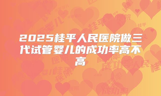 2025桂平人民医院做三代试管婴儿的成功率高不高