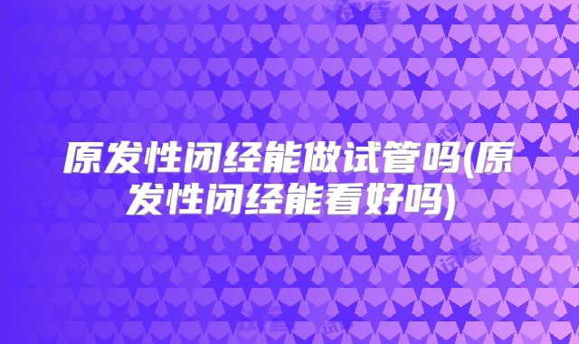 原发性闭经能做试管吗(原发性闭经能看好吗)