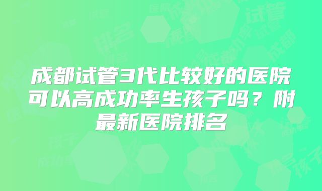 成都试管3代比较好的医院可以高成功率生孩子吗？附最新医院排名