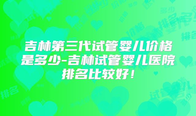 吉林第三代试管婴儿价格是多少-吉林试管婴儿医院排名比较好！