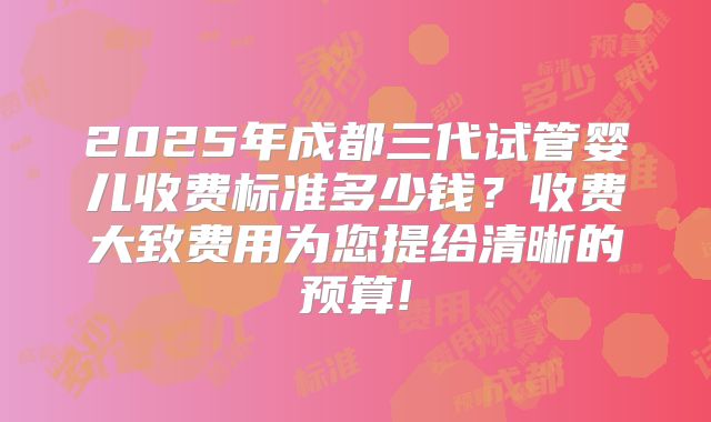 2025年成都三代试管婴儿收费标准多少钱？收费大致费用为您提给清晰的预算!