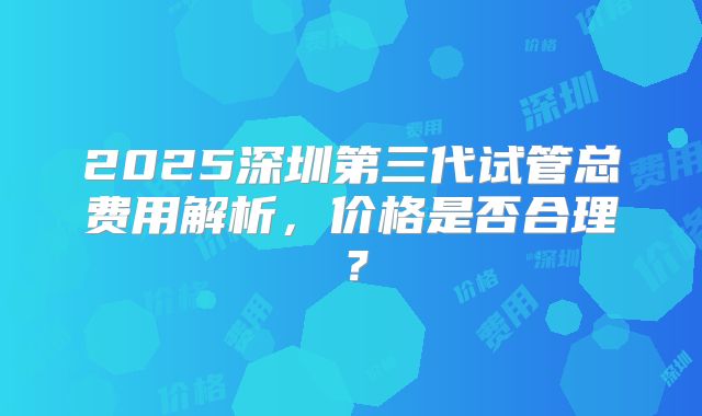 2025深圳第三代试管总费用解析，价格是否合理？