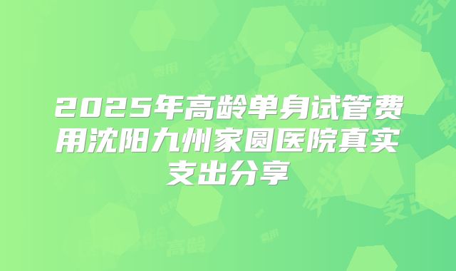 2025年高龄单身试管费用沈阳九州家圆医院真实支出分享