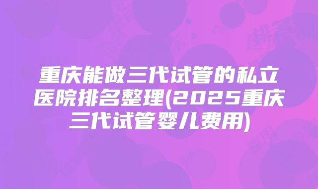 重庆能做三代试管的私立医院排名整理(2025重庆三代试管婴儿费用)