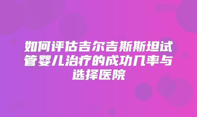 如何评估吉尔吉斯斯坦试管婴儿治疗的成功几率与选择医院