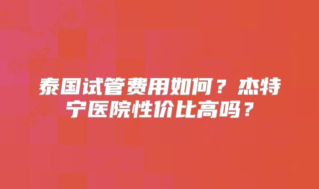 泰国试管费用如何?杰特宁医院性价比高吗?