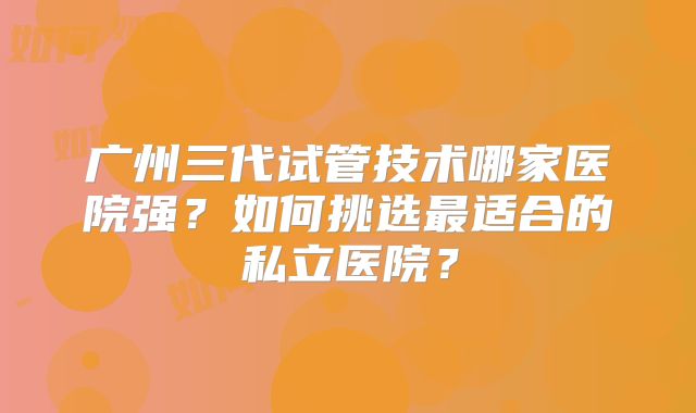 广州三代试管技术哪家医院强？如何挑选最适合的私立医院？