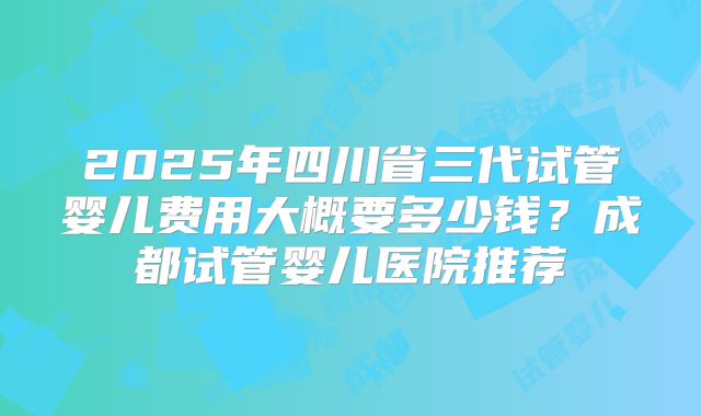 2025年四川省三代试管婴儿费用大概要多少钱？成都试管婴儿医院推荐