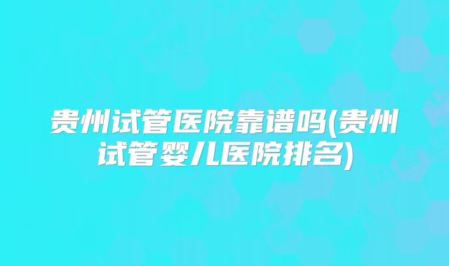 贵州试管医院靠谱吗(贵州试管婴儿医院排名)