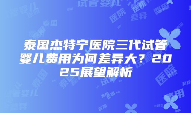 泰国杰特宁医院三代试管婴儿费用为何差异大？2025展望解析