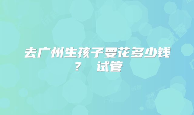 去广州生孩子要花多少钱？ 试管