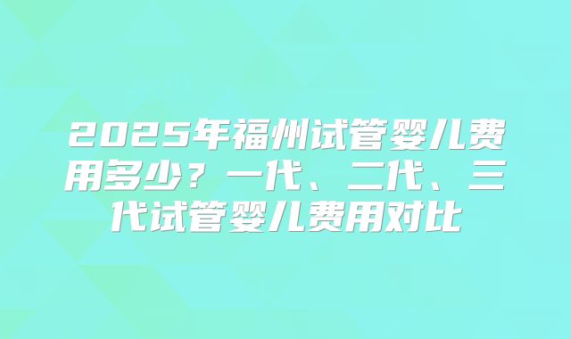 2025年福州试管婴儿费用多少？一代、二代、三代试管婴儿费用对比