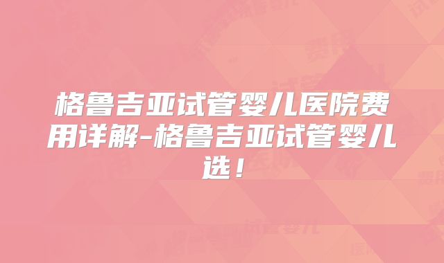 格鲁吉亚试管婴儿医院费用详解-格鲁吉亚试管婴儿选！