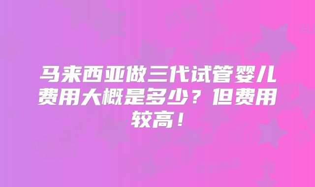 马来西亚做三代试管婴儿费用大概是多少？但费用较高！