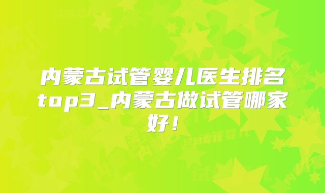 内蒙古试管婴儿医生排名top3_内蒙古做试管哪家好！