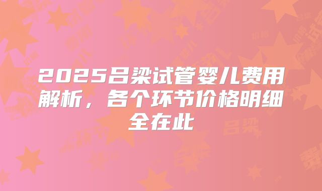 2025吕梁试管婴儿费用解析，各个环节价格明细全在此