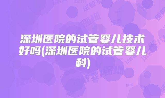 深圳医院的试管婴儿技术好吗(深圳医院的试管婴儿科)