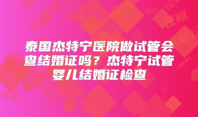泰国杰特宁医院做试管会查结婚证吗？杰特宁试管婴儿结婚证检查
