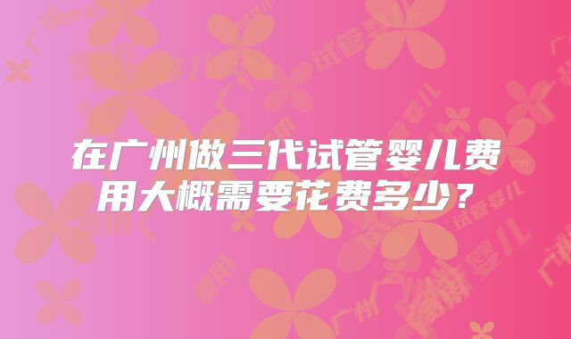 在广州做三代试管婴儿费用大概需要花费多少?