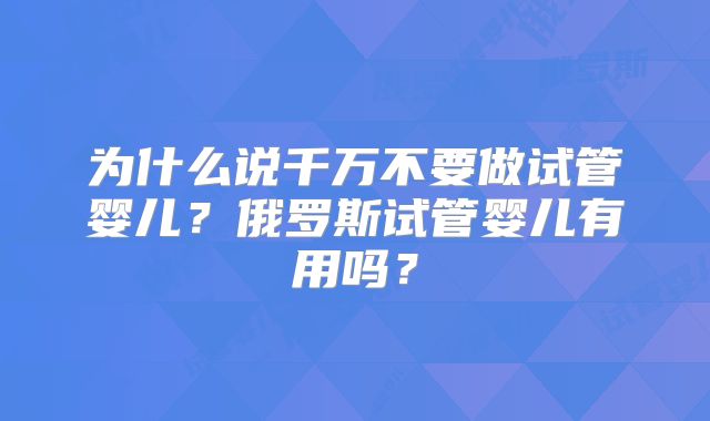 为什么说千万不要做试管婴儿?俄罗斯试管婴儿有用吗?