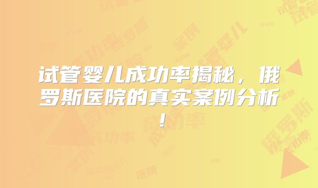 试管婴儿成功率揭秘,俄罗斯医院的真实案例分析!