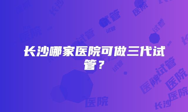 长沙哪家医院可做三代试管?