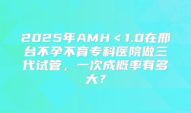 2025年AMH＜1.0在邢台不孕不育专科医院做三代试管，一次成概率有多大？