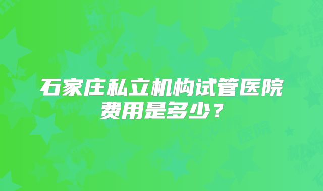石家庄私立机构试管医院费用是多少?