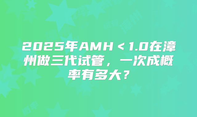2025年AMH＜1.0在漳州做三代试管，一次成概率有多大？