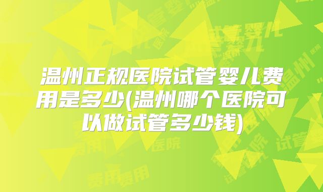 温州正规医院试管婴儿费用是多少(温州哪个医院可以做试管多少钱)