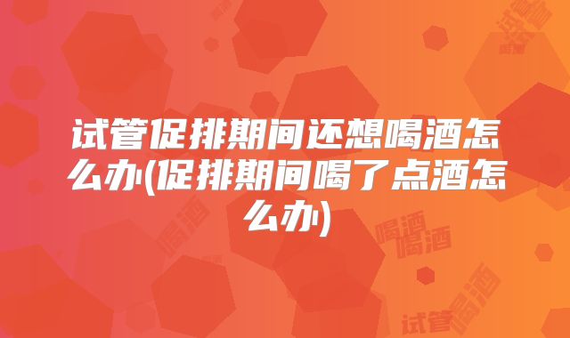 试管促排期间还想喝酒怎么办(促排期间喝了点酒怎么办)