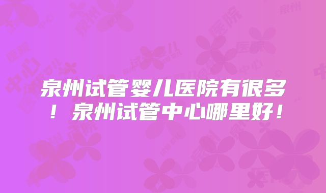 泉州试管婴儿医院有很多！泉州试管中心哪里好！