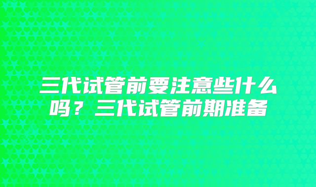 三代试管前要注意些什么吗？三代试管前期准备