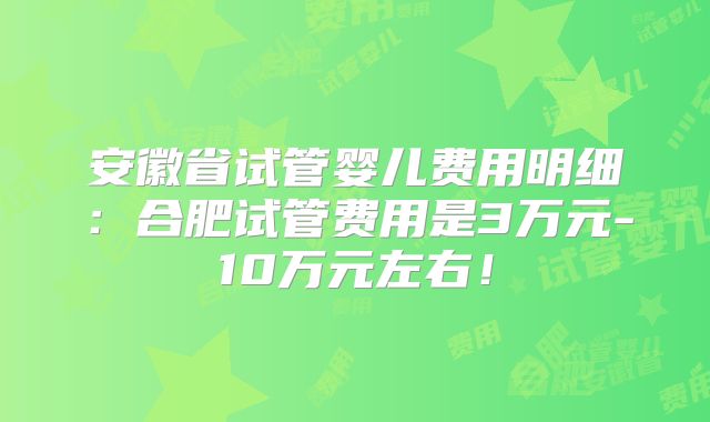 安徽省试管婴儿费用明细：合肥试管费用是3万元-10万元左右！