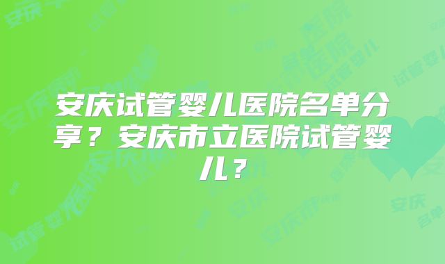 安庆试管婴儿医院名单分享?安庆市立医院试管婴儿?