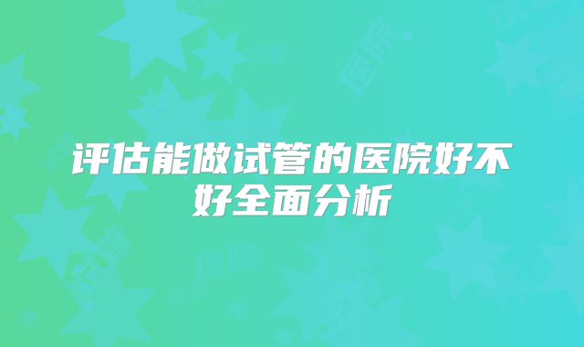 评估能做试管的医院好不好全面分析