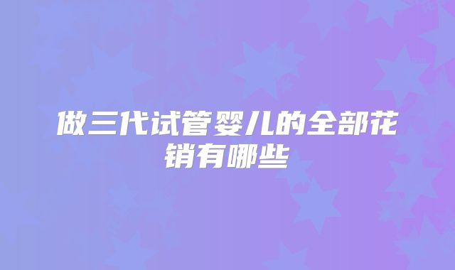 做三代试管婴儿的全部花销有哪些