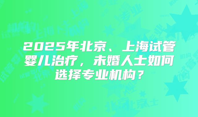 2025年北京、上海试管婴儿治疗，未婚人士如何选择专业机构？
