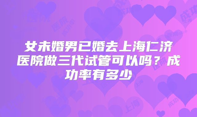 女未婚男已婚去上海仁济医院做三代试管可以吗?成功率有多少