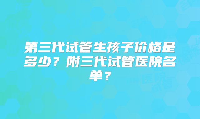 第三代试管生孩子价格是多少?附三代试管医院名单?