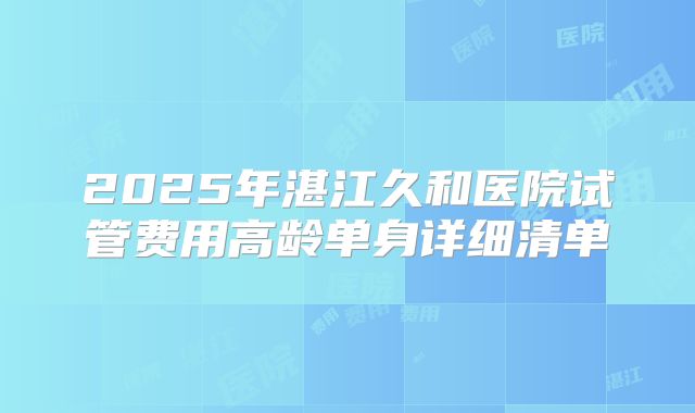 2025年湛江久和医院试管费用高龄单身详细清单