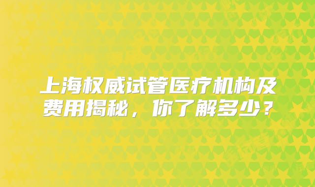 上海权威试管医疗机构及费用揭秘，你了解多少？
